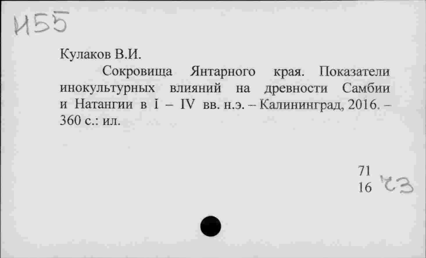 ﻿Кулаков В.И.
Сокровища Янтарного края. Показатели инокультурных влияний на древности Самбии и Натангии в I - IV вв. н.э. - Калининград, 2016. -360 с.: ил.
71 V
16